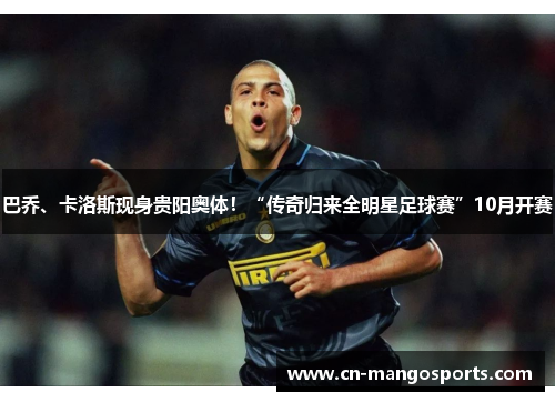 巴乔、卡洛斯现身贵阳奥体！“传奇归来全明星足球赛”10月开赛